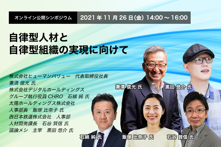 オンライン公開シンポジウム　 2021年11月26日(金） 14:00～16:00 自律型人材と自律型組織の実現に向けて 株式会社ヒューマンバリュー　代表取締役社長　兼清 俊光氏　株式会社デジタルホールディングス　グループ執行役員CHRO　石綿 純氏　太陽ホールディングス株式会社　人事部長　飯塚 比奈子 氏、西日本鉄道株式会社　人事部　人材開発課長　石谷 賢信 氏、議論メシ 主宰　黒田 悠介 氏