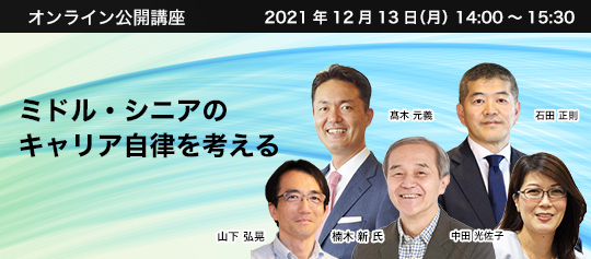 オンライン公開講座 2021年12月13日(月) 14:00~15:30 ミドル・シニアのキャリア自律を考える 神戸松蔭女子学院大学 人間科学部教授 楠木 新 氏 株式会社パソナJOB HUB 代表取締役社長 髙木 元義 キャプラン株式会社 代表取締役社長 石田 正則 株式会社パソナ キャリア支援事業本部 セーフプレースメント事業部 シニアコンサルタント 山下 弘晃 株式会社パソナマスターズ 代表取締役社長 中田 光佐子