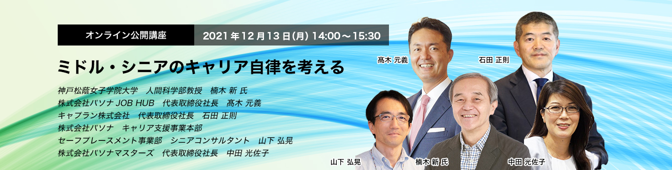 オンライン公開講座　 2021年12月13日（月） 14:00～15:30 ミドル・シニアのキャリア自律を考える 神戸松蔭女子学院大学　人間科学部教授　楠木 新 氏　株式会社パソナJOB HUB　代表取締役社長　髙木 元義　キャプラン株式会社　代表取締役社長　石田 正則　株式会社パソナ キャリア支援事業本部　セーフプレースメント事業部　シニアコンサルタント　山下 弘晃　株式会社パソナマスターズ　代表取締役社長　中田 光佐子
