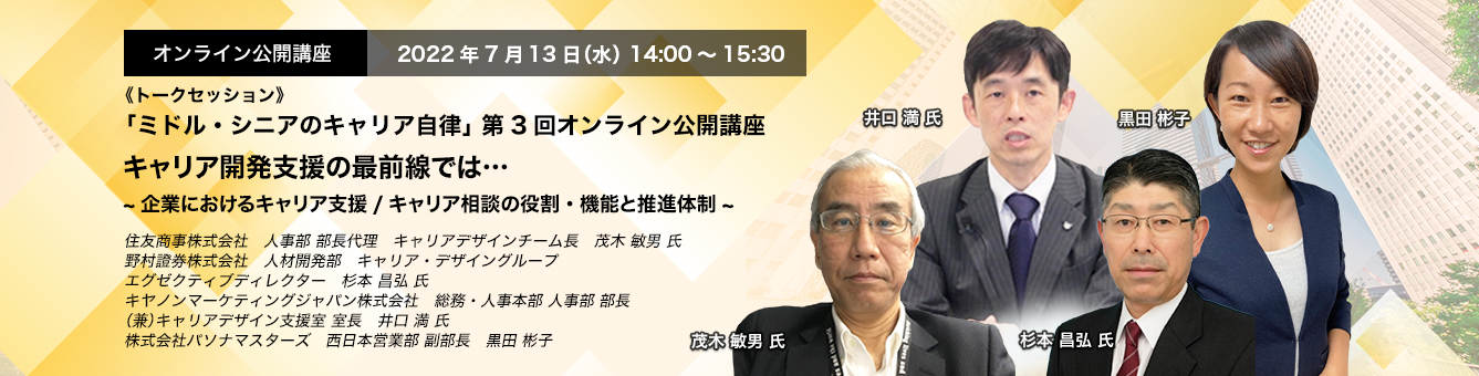 「ミドル・シニアのキャリア自律」 第3回オンライン公開講座　2022年7月13日（水） 14:00～15:30《トークセッション》キャリア開発支援の最前線では・・・ ～企業におけるキャリア支援/キャリア相談の役割・機能と推進体制～ 住友商事株式会社 人事部　部長代理　キャリアデザインチーム長 茂木 敏男 氏、野村證券株式会社　人材開発部　キャリア・デザイングループ エグゼクティブディレクター　杉本 昌弘 氏、キヤノンマーケティングジャパン株式会社　総務・人事本部　人事部 部長（兼）キャリアデザイン支援室 室長　井口 満 氏、株式会社パソナマスターズ　西日本営業部 副部長　黒田 彬子