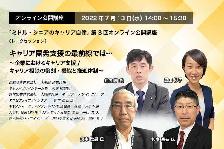 「ミドル・シニアのキャリア自律」 第3回オンライン公開講座　2022年7月13日（水） 14:00～15:30《トークセッション》キャリア開発支援の最前線では・・・ ～企業におけるキャリア支援/キャリア相談の役割・機能と推進体制～ 住友商事株式会社 人事部　部長代理　キャリアデザインチーム長 茂木 敏男 氏、野村證券株式会社　人材開発部　キャリア・デザイングループ エグゼクティブディレクター　杉本 昌弘 氏、キヤノンマーケティングジャパン株式会社　総務・人事本部　人事部 部長（兼）キャリアデザイン支援室 室長　井口 満 氏、株式会社パソナマスターズ　西日本営業部 副部長　黒田 彬子