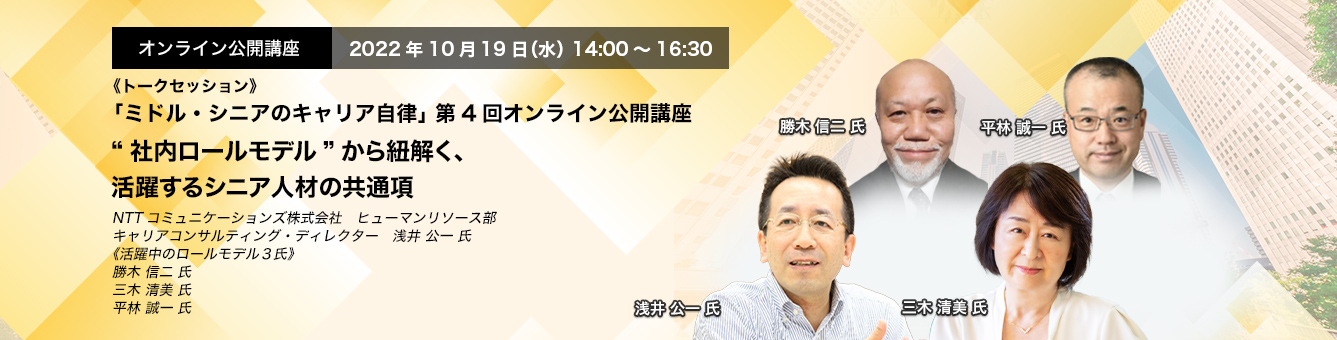 「ミドル・シニアのキャリア自律」 第4回オンライン公開講座　2022年10月19日（水） 14:00～16:30《トークセッション》“社内ロールモデル”から紐解く、活躍するシニア人材の共通項 NTTコミュニケーションズ株式会社　ヒューマンリソース部　キャリアコンサルティング・ディレクター　浅井 公一 氏、《活躍中のロールモデル３氏》勝木 信二 氏、三木 清美、平林 誠一 氏