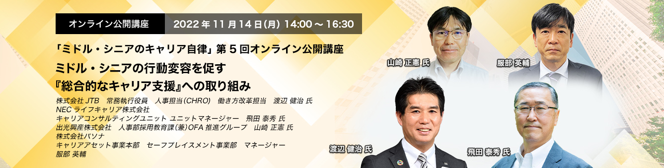 「ミドル・シニアのキャリア自律」 第5回オンライン公開講座　2022年11月14日（月） 14:00～16:30　ミドル・シニアの行動変容を促す 『総合的なキャリア支援』への取り組み　株式会社JTB　常務執行役員　人事担当（CHRO)　働き方改革担当　渡辺 健治 氏、NECライフキャリア株式会社 キャリアコンサルティングユニット ユニットマネージャー 飛田 泰秀 氏　出光興産株式会社　人事部採用教育課（兼）OFA推進グループ　山崎　正憲 氏　株式会社パソナ　キャリアアセット事業本部　セーフプレイスメント事業部　マネージャー　服部 英輔