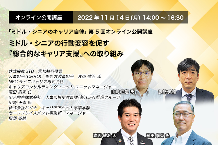 「ミドル・シニアのキャリア自律」 第5回オンライン公開講座　2022年11月14日（月） 14:00～16:30　ミドル・シニアの行動変容を促す 『総合的なキャリア支援』への取り組み　株式会社JTB　常務執行役員　人事担当（CHRO)　働き方改革担当　渡辺 健治 氏、NECライフキャリア株式会社 キャリアコンサルティングユニット ユニットマネージャー 飛田 泰秀 氏　出光興産株式会社　人事部採用教育課（兼）OFA推進グループ　山崎　正憲 氏　株式会社パソナ　キャリアアセット事業本部　セーフプレイスメント事業部　マネージャー　服部 英輔