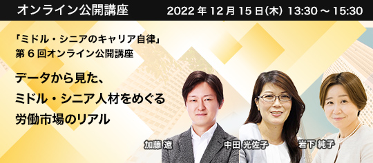 「ミドル・シニアのキャリア自律」 第6回オンライン公開講座 2022年12月15日(木) 13:30~15:30 データから見た、ミドル・シニア人材をめぐる労働市場のリアル 株式会社パソナグループ 常務執行役員 CBO Masters Advantage(兼)株式会社パソナマスターズ 代表取締役社長 中田 光佐子、株式会社パソナ 常務執行役員 岩下 純子 株式会社パソナJOB HUB ワークスタイルイノベーション本部 ソーシャルイノベーション部長 加藤 遼