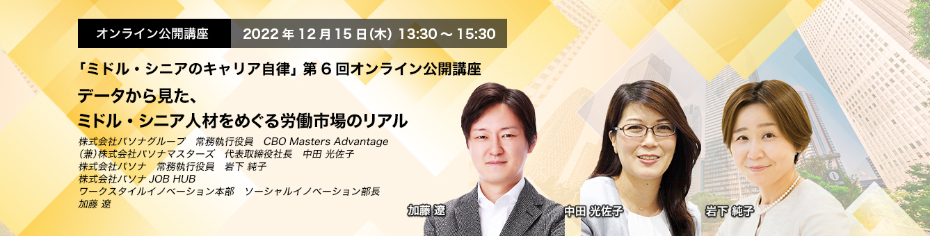 「ミドル・シニアのキャリア自律」 第6回オンライン公開講座　2022年12月15日（木） 13:30～15:30　データから見た、ミドル・シニア人材をめぐる労働市場のリアル　株式会社パソナグループ　常務執行役員　CBO Masters Advantage（兼）株式会社パソナマスターズ　代表取締役社長　中田 光佐子、株式会社パソナ　常務執行役員　岩下 純子　株式会社パソナJOB HUB　ワークスタイルイノベーション本部　ソーシャルイノベーション部長　加藤 遼