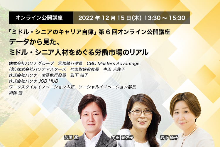 「ミドル・シニアのキャリア自律」 第6回オンライン公開講座　2022年12月15日（木） 13:30～15:30　データから見た、ミドル・シニア人材をめぐる労働市場のリアル　株式会社パソナグループ　常務執行役員　CBO Masters Advantage（兼）株式会社パソナマスターズ　代表取締役社長　中田 光佐子、株式会社パソナ　常務執行役員　岩下 純子　株式会社パソナJOB HUB　ワークスタイルイノベーション本部　ソーシャルイノベーション部長　加藤 遼