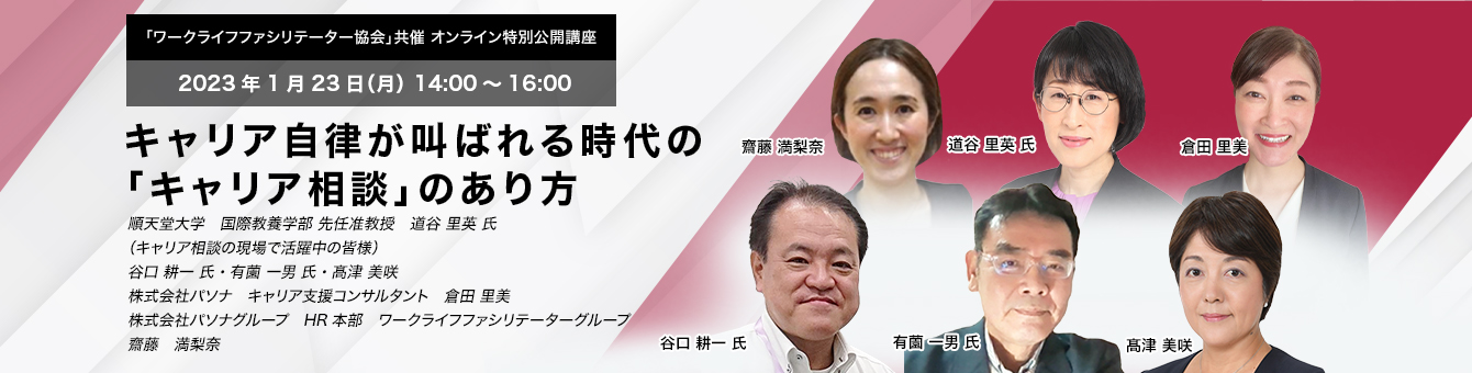 「ワークライフファシリテーター協会」共催」 オンライン特別公開講座　2023年1月23日（月） 14:00～16:00　キャリア自律が叫ばれる時代の「キャリア相談」のあり方　順天堂大学　国際教養学部 先任准教授　道谷 里英 氏、（キャリア相談の現場で活躍中の皆様） 谷口 耕一 氏・有薗 一男 氏・髙津 美咲　株式会社パソナ　キャリア支援コンサルタント　倉田 里美　株式会社パソナグループ　HR本部　ワークライフファシリテーターグループ　齋藤　満梨奈