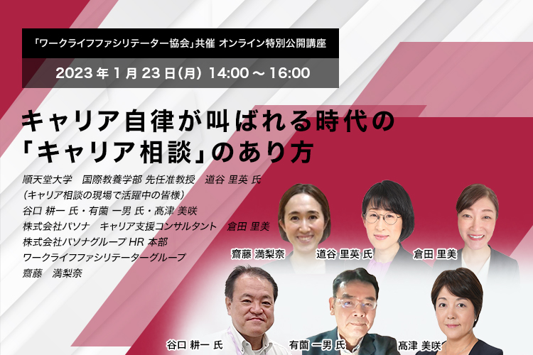 「ワークライフファシリテーター協会」共催」 オンライン特別公開講座　2023年1月23日（月） 14:00～16:00　キャリア自律が叫ばれる時代の「キャリア相談」のあり方　順天堂大学　国際教養学部 先任准教授　道谷 里英 氏、（キャリア相談の現場で活躍中の皆様） 谷口 耕一 氏・有薗 一男 氏・髙津 美咲　株式会社パソナ　キャリア支援コンサルタント　倉田 里美　株式会社パソナグループ　HR本部　ワークライフファシリテーターグループ　齋藤　満梨奈