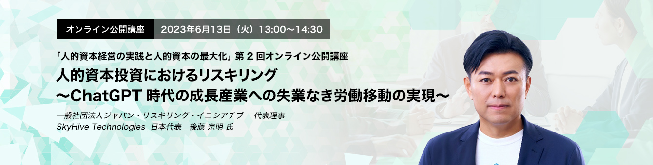 オンライン公開講座　2023年6月13日（火）13:00～14:30 人的資本投資におけるリスキリング〜ChatGPT時代の成長産業への失業なき労働移動の実現〜 一般社団法人ジャパン・リスキリング・イニシアチブ　代表理事　SkyHive Technologies　日本代表　後藤 宗明 氏