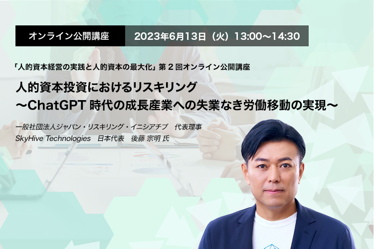 オンライン公開講座　2023年6月13日（火）13:00～14:30 人的資本投資におけるリスキリング〜ChatGPT時代の成長産業への失業なき労働移動の実現〜 一般社団法人ジャパン・リスキリング・イニシアチブ　代表理事　SkyHive Technologies　日本代表　後藤 宗明 氏