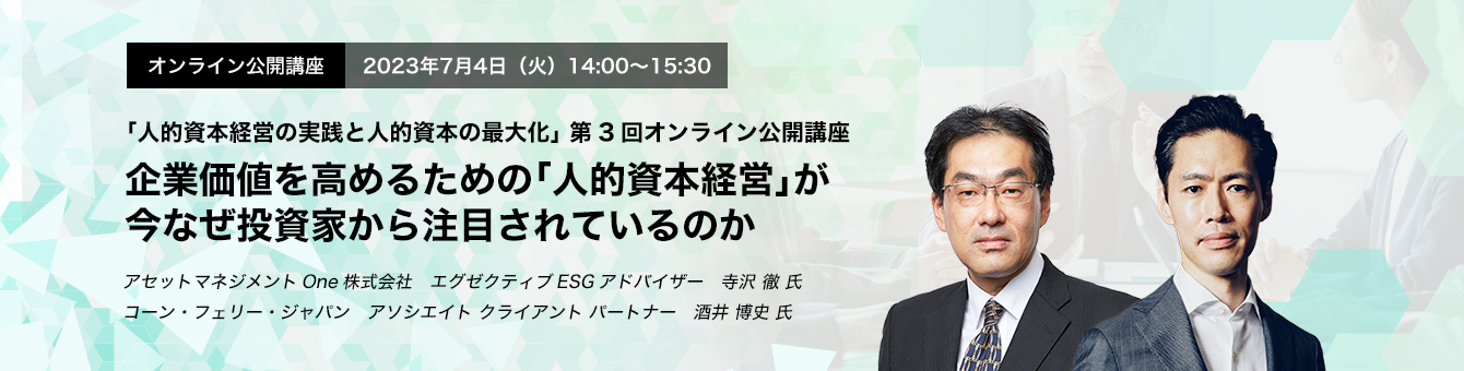 オンライン公開講座　2023年7月4日（火）14:00～15:30 企業価値を高めるための「人的資本経営」が今なぜ投資家から注目されているのか アセットマネジメントOne株式会社　エグゼクティブESGアドバイザー　寺沢 徹 氏　コーン・フェリー・ジャパン　アソシエイト クライアント パートナー　酒井 博史 氏