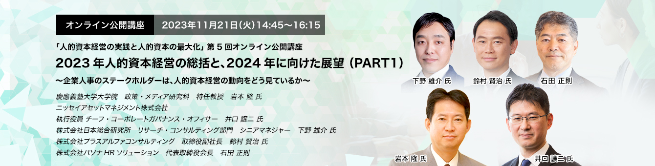 オンライン公開講座　2023年11月21日（火）14:45～16:15 2023年人的資本経営の総括と、2024年に向けた展望 （PART1） ～企業人事のステークホルダーは、人的資本経営の動向をどう見ているか～　慶應義塾大学大学院　政策・メディア研究科　特任教授　岩本 隆 氏　ニッセイアセットマネジメント株式会社　執行役員 チーフ・コーポレートガバナンス・オフィサー　井口 譲二 氏　株式会社日本総合研究所　リサーチ・コンサルティング部門　シニアマネジャー　下野 雄介 氏　株式会社プラスアルファコンサルティング　取締役副社長　鈴村 賢治 氏　株式会社パソナHRソリューション　代表取締役会長　石田 正則