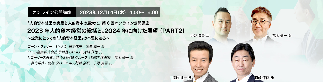 オンライン公開講座　2023年12月14日（木）14:00～16:00 2023年人的資本経営の総括と、2024年に向けた展望 （PART2） ～企業にとっての「人的資本経営」の本質に迫る～　コーン・フェリー・ジャパン 日本代表　滝波 純一 氏　ロート製薬株式会社 取締役CHRO　河﨑 保徳 氏　リコーリース株式会社 執行役員 グループ人財統括本部長　荒木 優一 氏　三井化学株式会社 グローバル人材部 部長　小野 真吾 氏