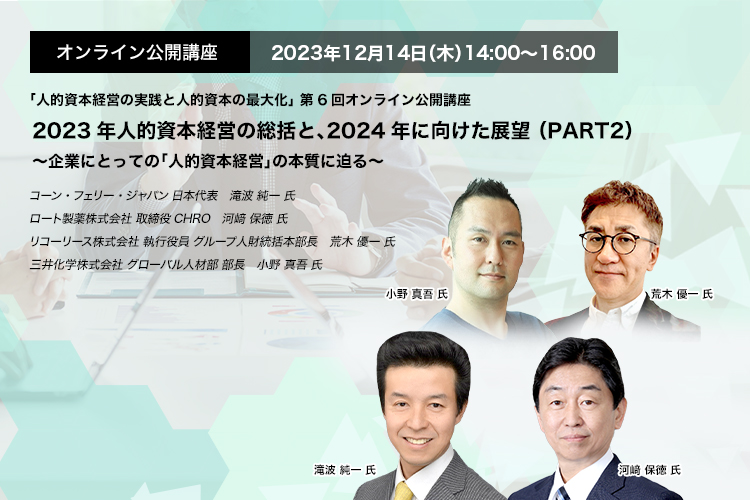 オンライン公開講座　2023年12月14日（木）14:00～16:00 2023年人的資本経営の総括と、2024年に向けた展望 （PART2） ～企業にとっての「人的資本経営」の本質に迫る～　コーン・フェリー・ジャパン 日本代表　滝波 純一 氏　ロート製薬株式会社 取締役CHRO　河﨑 保徳 氏　リコーリース株式会社 執行役員 グループ人財統括本部長　荒木 優一 氏　三井化学株式会社 グローバル人材部 部長　小野 真吾 氏