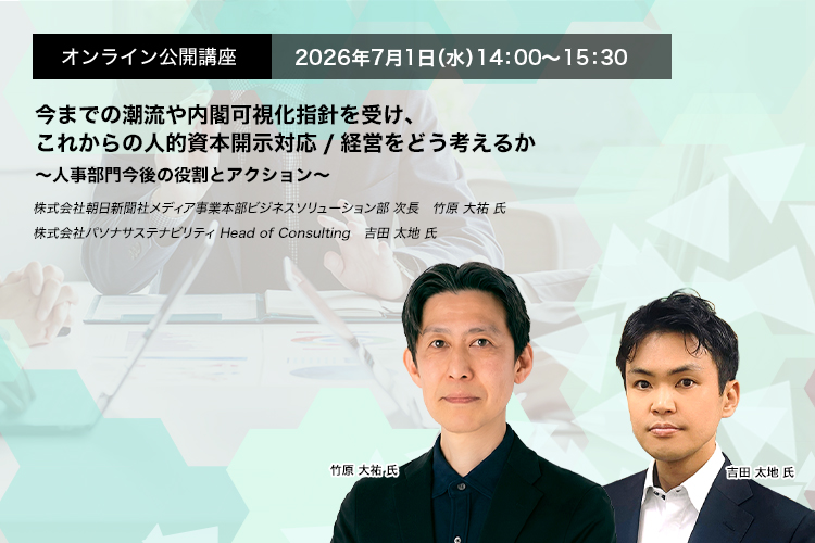 オンライン公開講座  2026年7月1日（水） 14:00～15:30　今までの潮流や内閣可視化指針を受け、これからの人的資本開示対応/経営をどう考えるか～人事部門今後の役割とアクション～　株式会社朝日新聞社メディア事業本部ビジネスソリューション部　次長　竹原 大祐 氏　株式会社パソナサステナビリティ　Head of Consulting　吉田 太地 氏