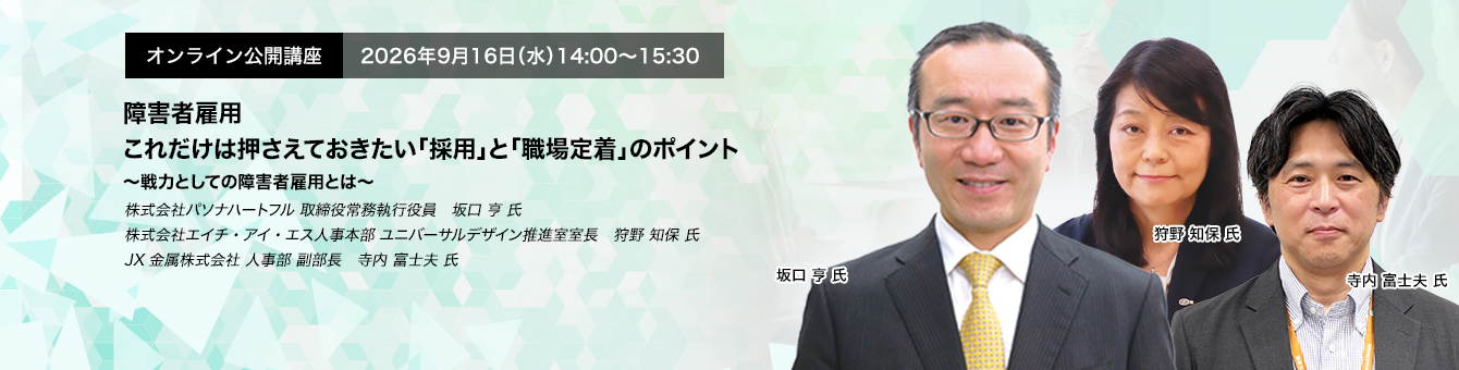 オンライン公開講座　2026年9月16日（水）14:00～15:30　障害者雇用　これだけは押さえておきたい「採用」と「職場定着」のポイント ～戦力としての障害者雇用とは～　株式会社パソナハートフル 取締役常務執行役員　坂口 亨 氏　株式会社エイチ・アイ・エス人事本部 ユニバーサルデザイン推進室室長　狩野 知保 氏　JX金属株式会社 人事部 副部長　寺内 富士夫 氏