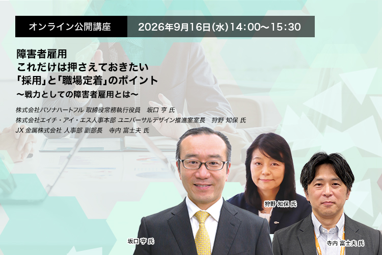 オンライン公開講座　2026年9月16日（水）14:00～15:30　障害者雇用　これだけは押さえておきたい「採用」と「職場定着」のポイント ～戦力としての障害者雇用とは～　株式会社パソナハートフル 取締役常務執行役員　坂口 亨 氏　株式会社エイチ・アイ・エス人事本部 ユニバーサルデザイン推進室室長　狩野 知保 氏　JX金属株式会社 人事部 副部長　寺内 富士夫 氏